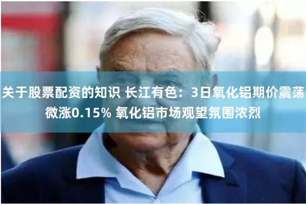 关于股票配资的知识 长江有色：3日氧化铝期价震荡微涨0.15% 氧化铝市场观望氛围浓烈