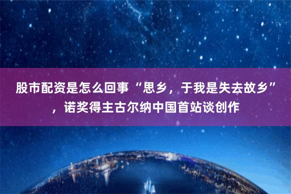 股市配资是怎么回事 “思乡，于我是失去故乡”，诺奖得主古尔纳中国首站谈创作