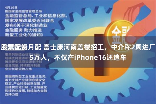 股票配资月配 富士康河南盖楼招工，中介称2周进厂5万人，不仅产iPhone16还造车