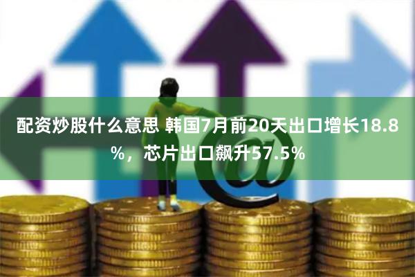 配资炒股什么意思 韩国7月前20天出口增长18.8%，芯片出口飙升57.5%