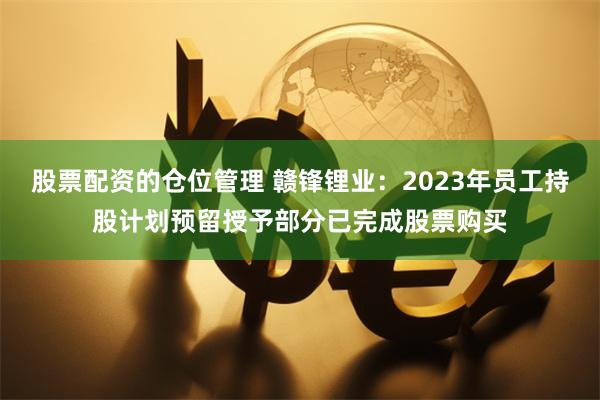 股票配资的仓位管理 赣锋锂业：2023年员工持股计划预留授予部分已完成股票购买