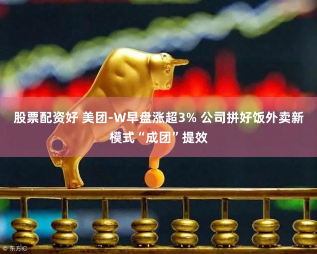 股票配资好 美团-W早盘涨超3% 公司拼好饭外卖新模式“成团”提效