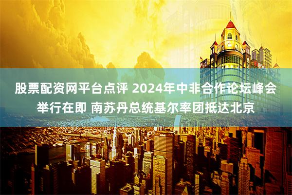 股票配资网平台点评 2024年中非合作论坛峰会举行在即 南苏丹总统基尔率团抵达北京