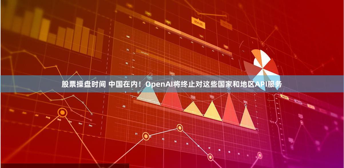 股票操盘时间 中国在内！OpenAI将终止对这些国家和地区API服务