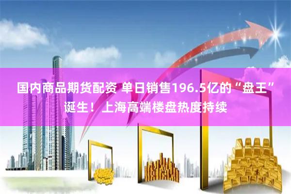 国内商品期货配资 单日销售196.5亿的“盘王”诞生！上海高端楼盘热度持续