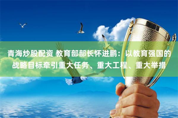 青海炒股配资 教育部部长怀进鹏：以教育强国的战略目标牵引重大任务、重大工程、重大举措