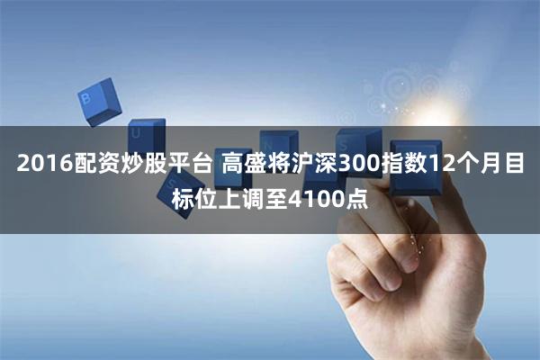 2016配资炒股平台 高盛将沪深300指数12个月目标位上调至4100点