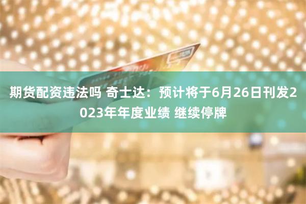 期货配资违法吗 奇士达：预计将于6月26日刊发2023年年度业绩 继续停牌