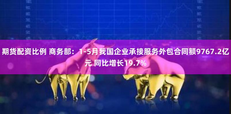 期货配资比例 商务部：1-5月我国企业承接服务外包合同额9767.2亿元 同比增长19.7%