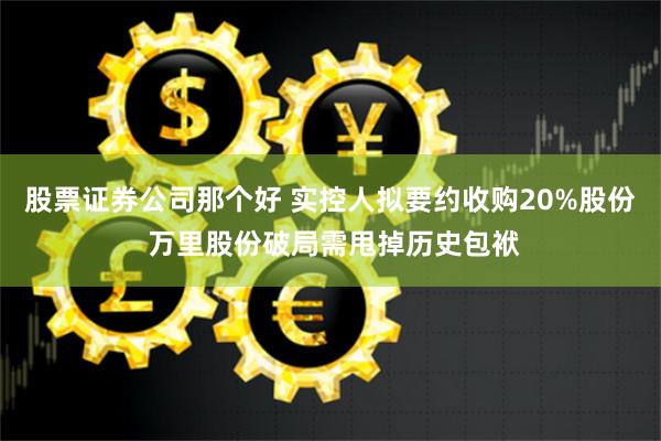 股票证券公司那个好 实控人拟要约收购20%股份 万里股份破局需甩掉历史包袱