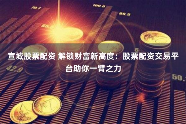 宣城股票配资 解锁财富新高度：股票配资交易平台助你一臂之力