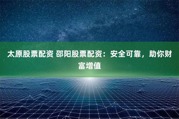 太原股票配资 邵阳股票配资：安全可靠，助你财富增值