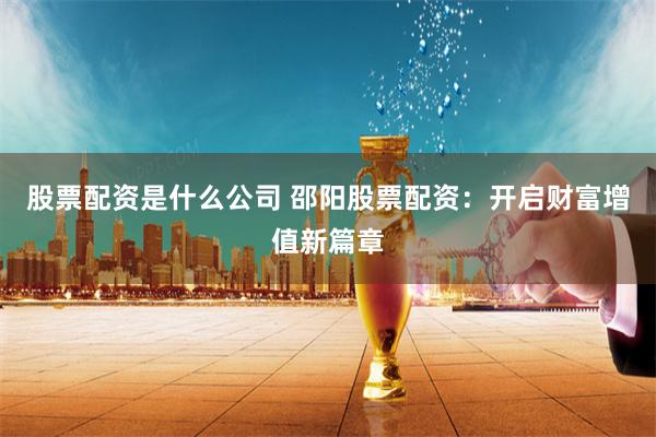 股票配资是什么公司 邵阳股票配资：开启财富增值新篇章